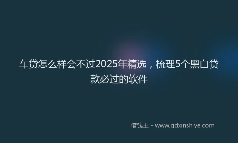 车贷怎么样会不过2025年精选，梳理5个黑白贷款必过的软件