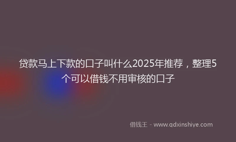 贷款马上下款的口子叫什么2025年推荐，整理5个可以借钱不用审核的口子
