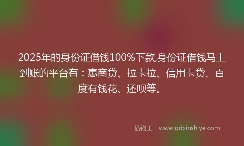 2025年的身份证借钱100%下款,身份证借钱马上到账的平台有：惠商贷、拉卡拉、信用卡贷、百度有钱花、还呗等。