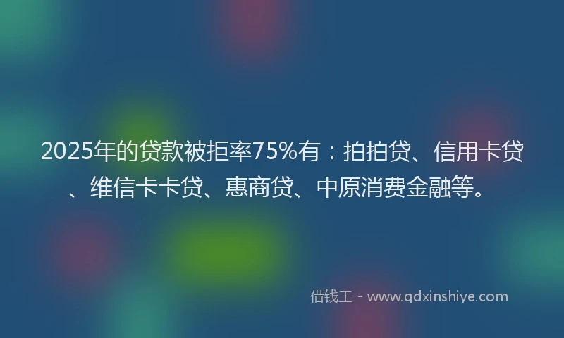 2025年的贷款被拒率75%有：拍拍贷、信用卡贷、维信卡卡贷、惠商贷、中原消费金融等。
