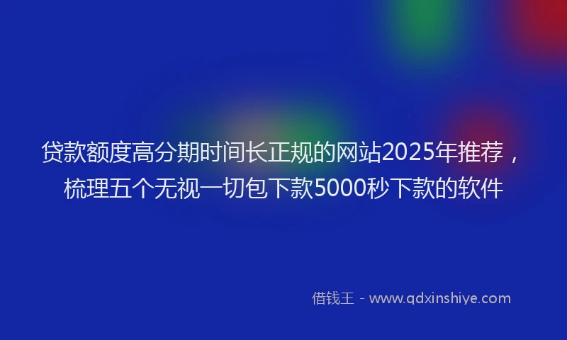 贷款额度高分期时间长正规的网站2025年推荐，梳理五个无视一切包下款5000秒下款的软件