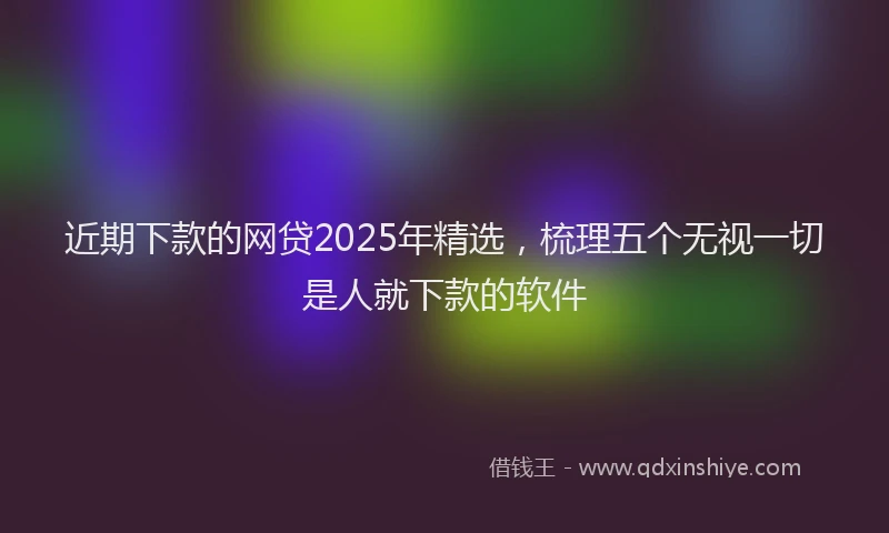 近期下款的网贷2025年精选，梳理五个无视一切是人就下款的软件