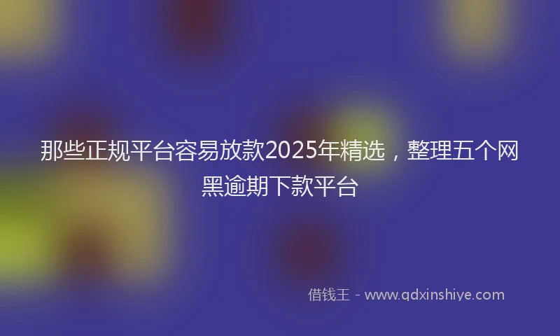 那些正规平台容易放款2025年精选，整理五个网黑逾期下款平台