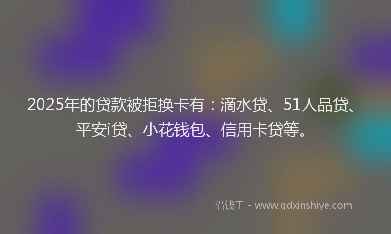 2025年的贷款被拒换卡有：滴水贷、51人品贷、平安i贷、小花钱包、信用卡贷等。