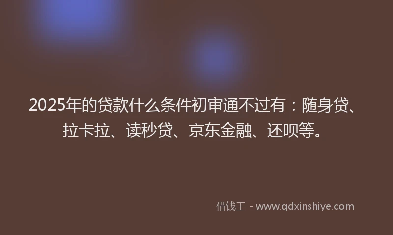 2025年的贷款什么条件初审通不过有：随身贷、拉卡拉、读秒贷、京东金融、还呗等。