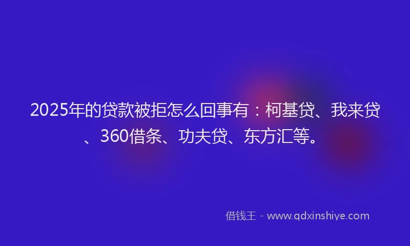 2025年的贷款被拒怎么回事有：柯基贷、我来贷、360借条、功夫贷、东方汇等。