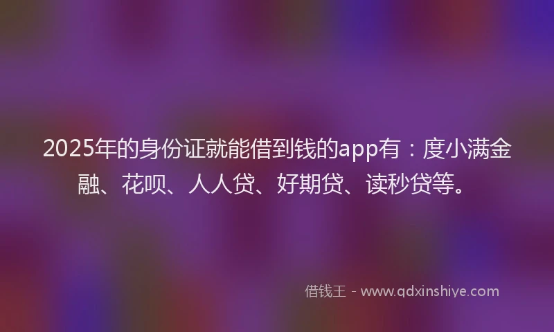 2025年的身份证就能借到钱的app有：度小满金融、花呗、人人贷、好期贷、读秒贷等。