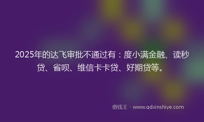 2025年的达飞审批不通过有：度小满金融、读秒贷、省呗、维信卡卡贷、好期贷等。