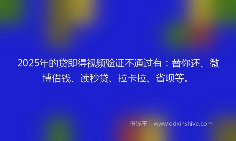 2025年的贷即得视频验证不通过有：替你还、微博借钱、读秒贷、拉卡拉、省呗等。