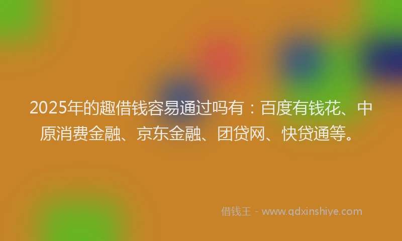 2025年的趣借钱容易通过吗有：百度有钱花、中原消费金融、京东金融、团贷网、快贷通等。