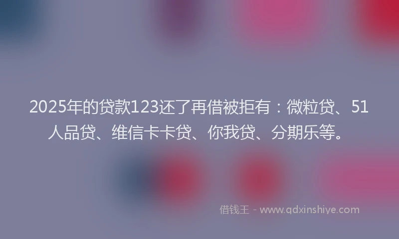 2025年的贷款123还了再借被拒有：微粒贷、51人品贷、维信卡卡贷、你我贷、分期乐等。