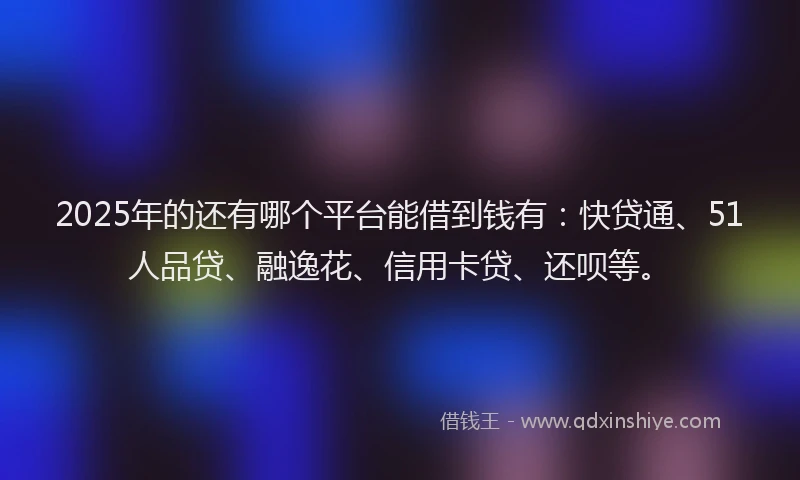 2025年的还有哪个平台能借到钱有：快贷通、51人品贷、融逸花、信用卡贷、还呗等。