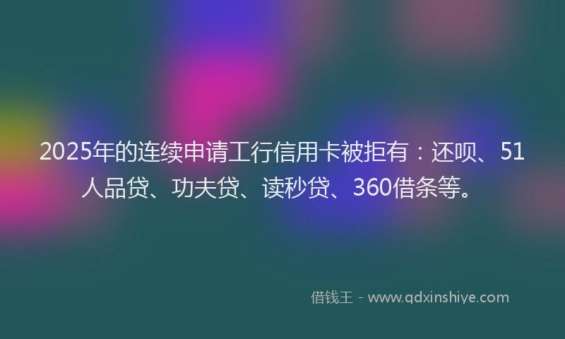 2025年的连续申请工行信用卡被拒有：还呗、51人品贷、功夫贷、读秒贷、360借条等。
