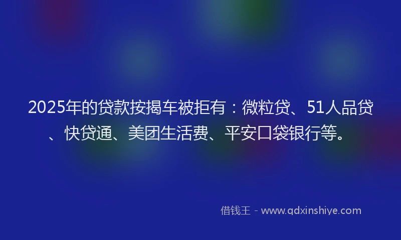 2025年的贷款按揭车被拒有：微粒贷、51人品贷、快贷通、美团生活费、平安口袋银行等。