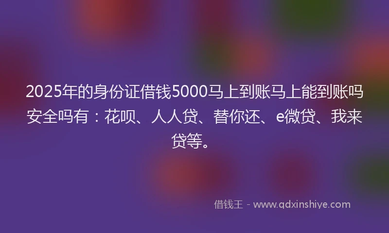 2025年的身份证借钱5000马上到账马上能到账吗安全吗有：花呗、人人贷、替你还、e微贷、我来贷等。