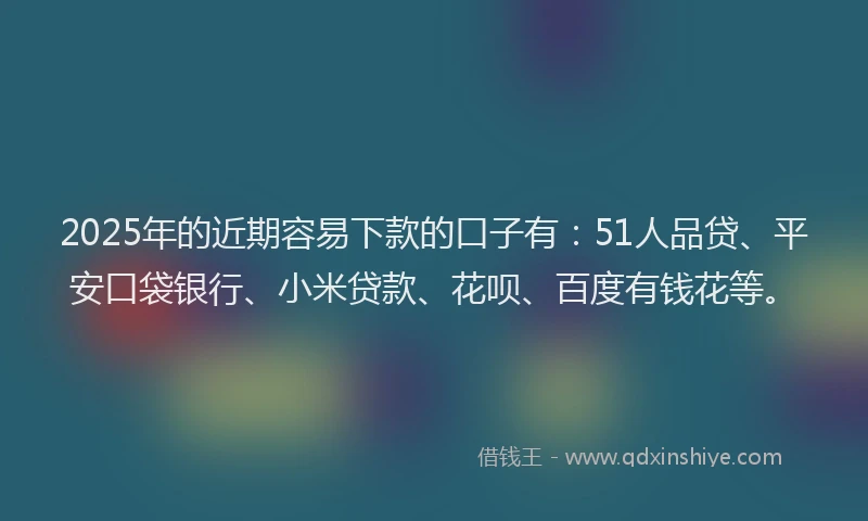 2025年的近期容易下款的口子有：51人品贷、平安口袋银行、小米贷款、花呗、百度有钱花等。