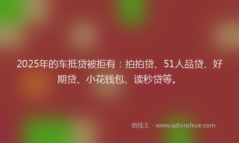 2025年的车抵贷被拒有：拍拍贷、51人品贷、好期贷、小花钱包、读秒贷等。