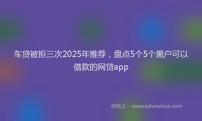 车贷被拒三次2025年推荐，盘点5个5个黑户可以借款的网贷app