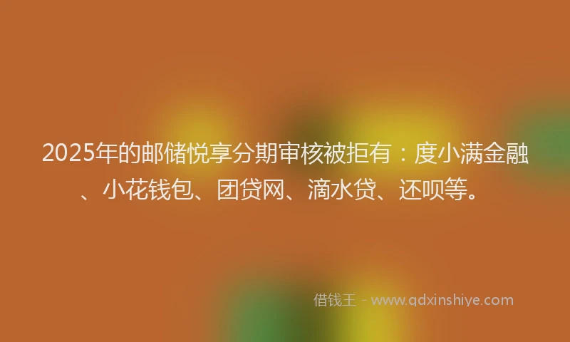 2025年的邮储悦享分期审核被拒有：度小满金融、小花钱包、团贷网、滴水贷、还呗等。