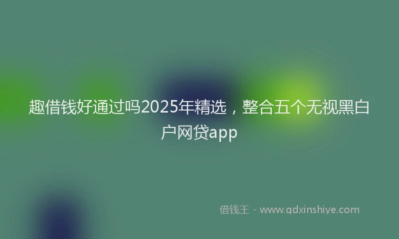 趣借钱好通过吗2025年精选，整合五个无视黑白户网贷app