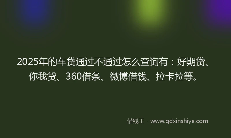 2025年的车贷通过不通过怎么查询有：好期贷、你我贷、360借条、微博借钱、拉卡拉等。