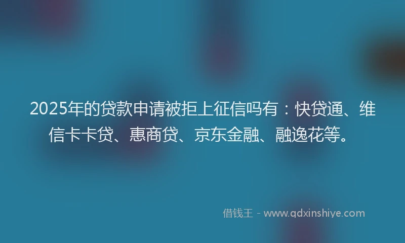 2025年的贷款申请被拒上征信吗有：快贷通、维信卡卡贷、惠商贷、京东金融、融逸花等。