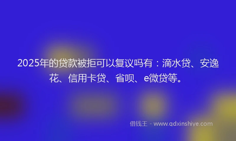 2025年的贷款被拒可以复议吗有：滴水贷、安逸花、信用卡贷、省呗、e微贷等。