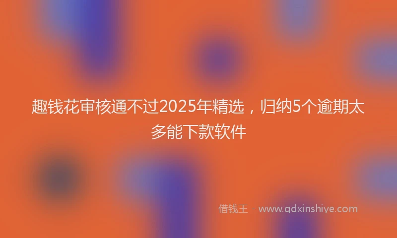 趣钱花审核通不过2025年精选，归纳5个逾期太多能下款软件