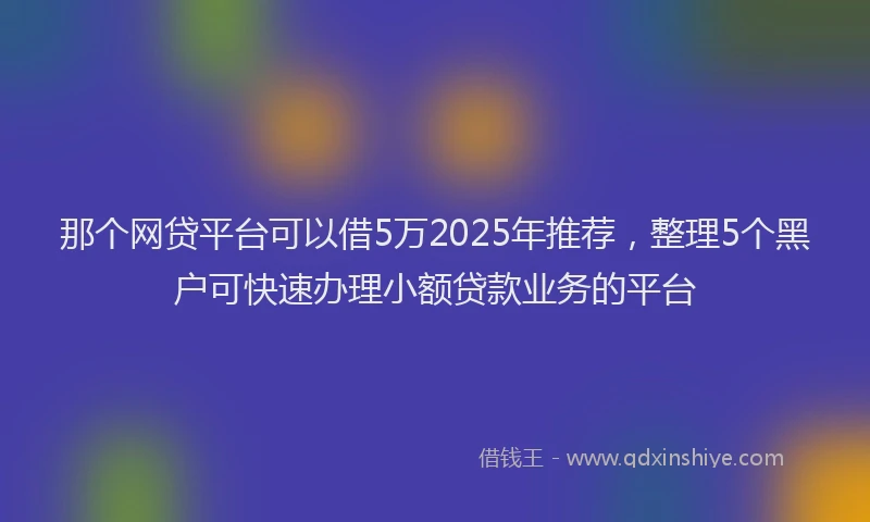 那个网贷平台可以借5万2025年推荐，整理5个黑户可快速办理小额贷款业务的平台