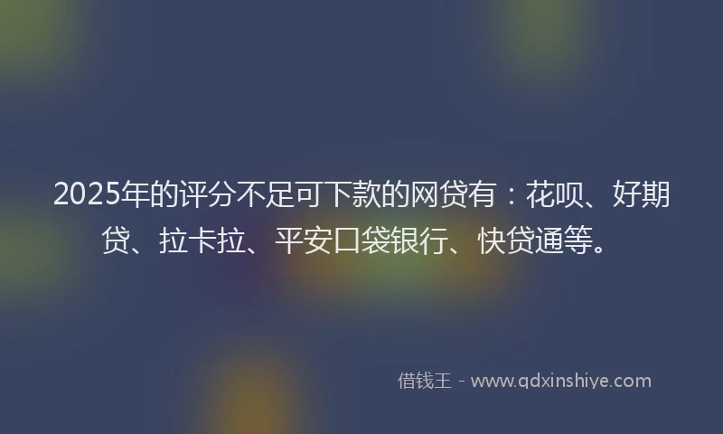 2025年的评分不足可下款的网贷有：花呗、好期贷、拉卡拉、平安口袋银行、快贷通等。