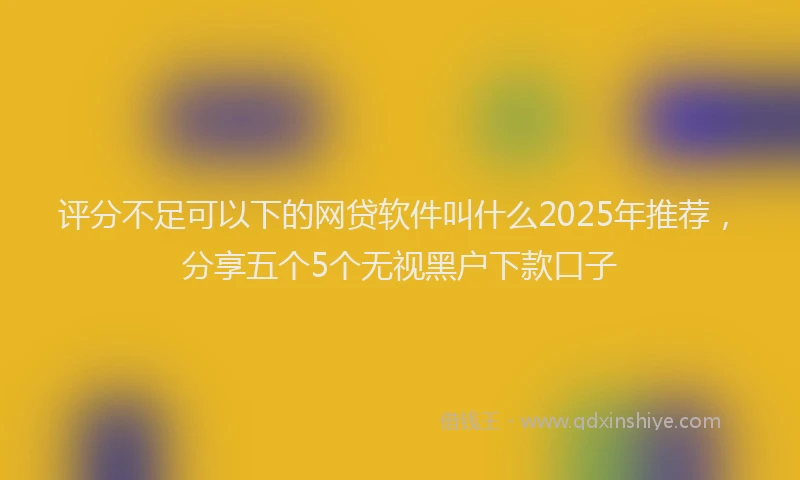 评分不足可以下的网贷软件叫什么2025年推荐，分享五个5个无视黑户下款口子