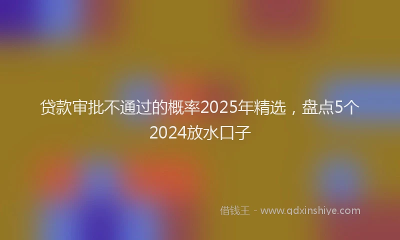 贷款审批不通过的概率2025年精选，盘点5个2024放水口子