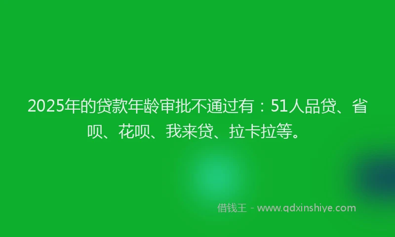 2025年的贷款年龄审批不通过有：51人品贷、省呗、花呗、我来贷、拉卡拉等。