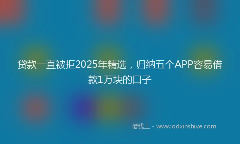 贷款一直被拒2025年精选，归纳五个APP容易借款1万块的口子