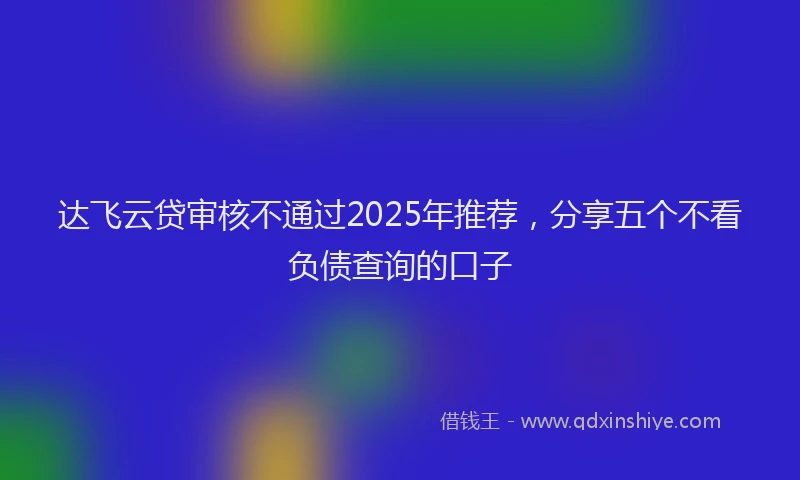 达飞云贷审核不通过2025年推荐，分享五个不看负债查询的口子