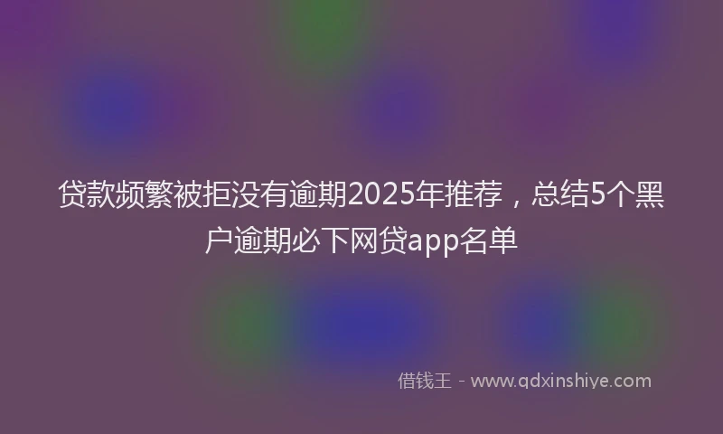 贷款频繁被拒没有逾期2025年推荐，总结5个黑户逾期必下网贷app名单