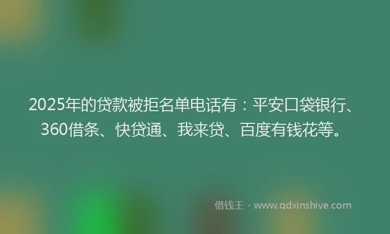 2025年的贷款被拒名单电话有：平安口袋银行、360借条、快贷通、我来贷、百度有钱花等。