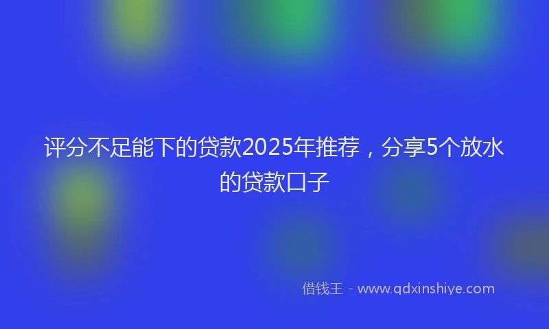 评分不足能下的贷款2025年推荐，分享5个放水的贷款口子