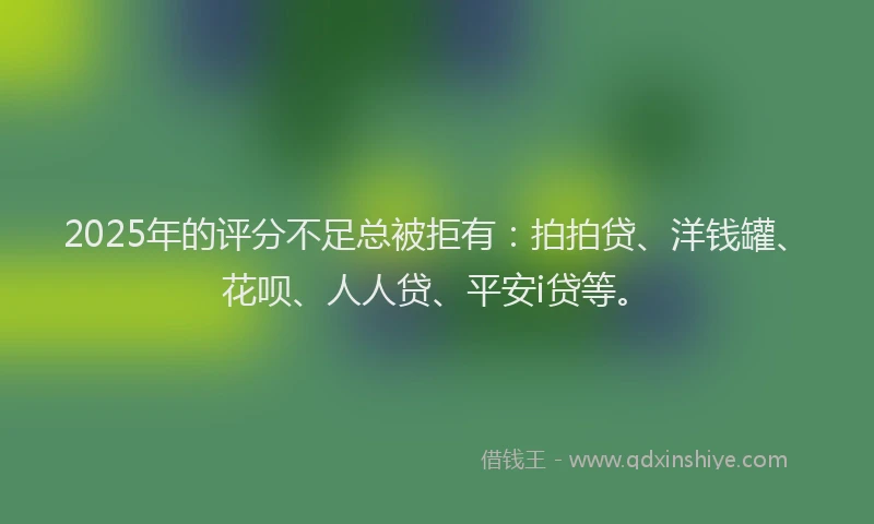 2025年的评分不足总被拒有：拍拍贷、洋钱罐、花呗、人人贷、平安i贷等。