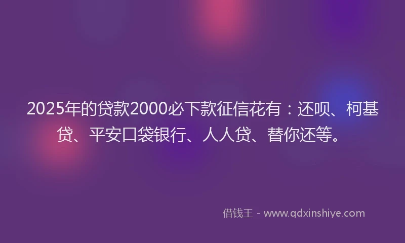 2025年的贷款2000必下款征信花有：还呗、柯基贷、平安口袋银行、人人贷、替你还等。