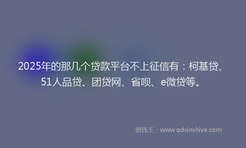 2025年的那几个贷款平台不上征信有：柯基贷、51人品贷、团贷网、省呗、e微贷等。