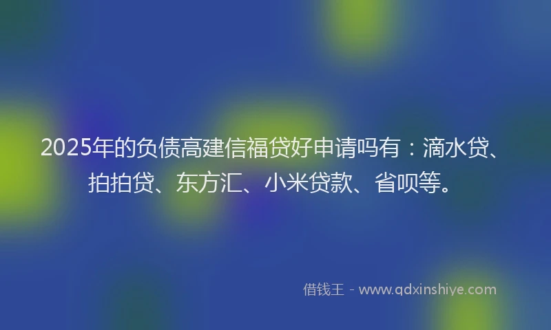 2025年的负债高建信福贷好申请吗有：滴水贷、拍拍贷、东方汇、小米贷款、省呗等。