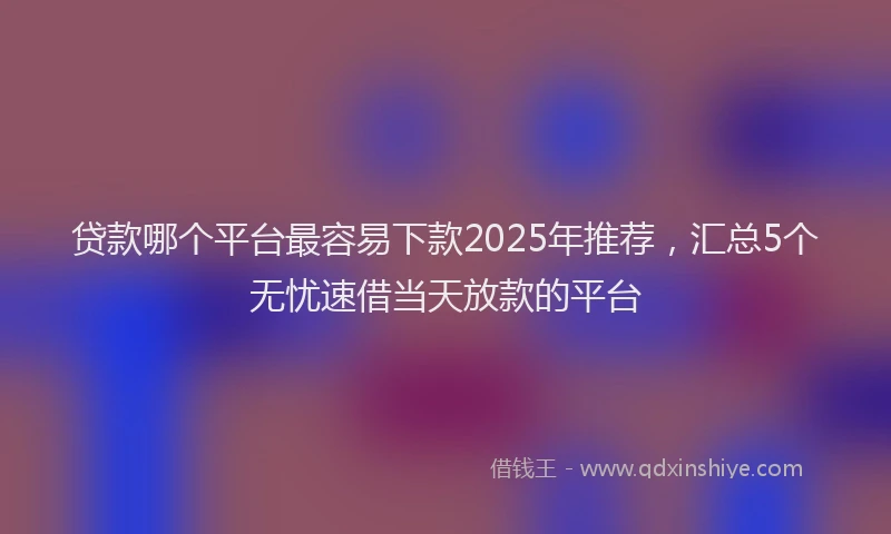 贷款哪个平台最容易下款2025年推荐，汇总5个无忧速借当天放款的平台
