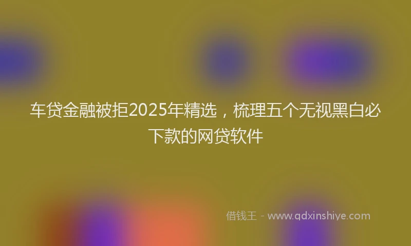 车贷金融被拒2025年精选，梳理五个无视黑白必下款的网贷软件