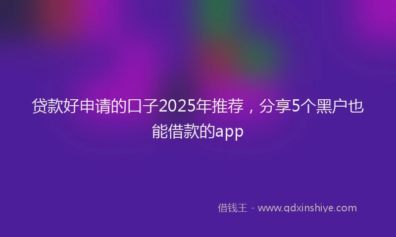 贷款好申请的口子2025年推荐，分享5个黑户也能借款的app