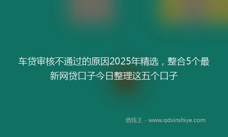 车贷审核不通过的原因2025年精选，整合5个最新网贷口子今日整理这五个口子