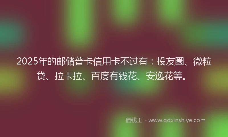2025年的邮储普卡信用卡不过有：投友圈、微粒贷、拉卡拉、百度有钱花、安逸花等。