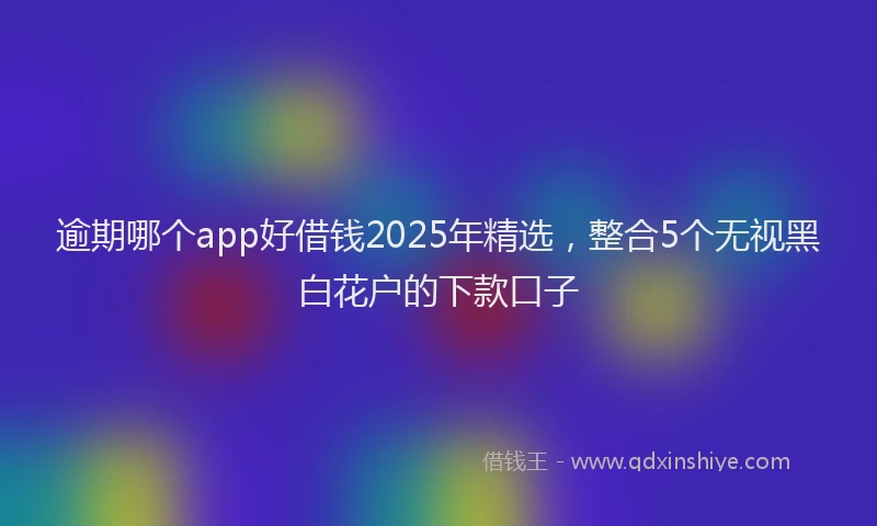 逾期哪个app好借钱2025年精选，整合5个无视黑白花户的下款口子