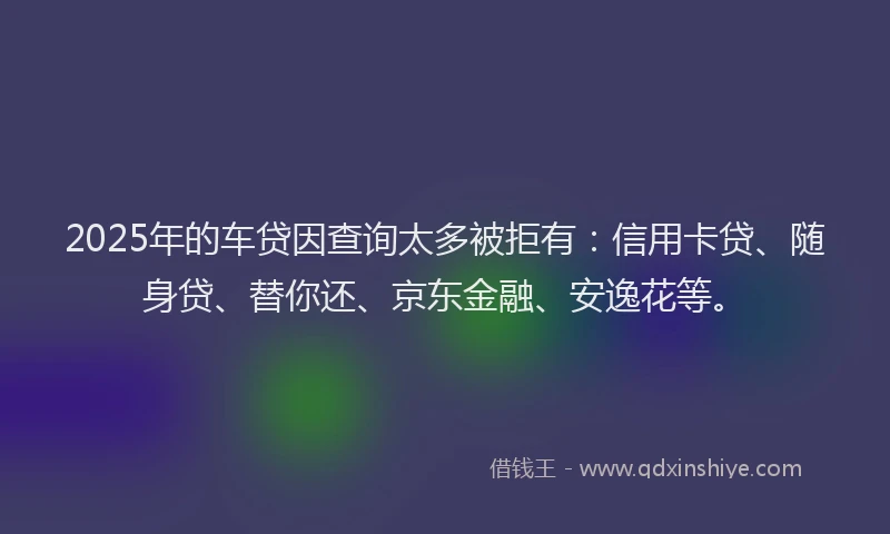 2025年的车贷因查询太多被拒有：信用卡贷、随身贷、替你还、京东金融、安逸花等。