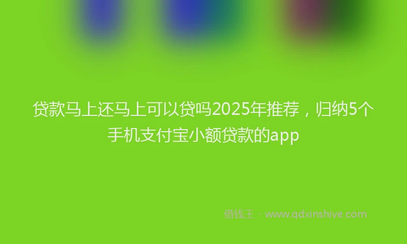 贷款马上还马上可以贷吗2025年推荐，归纳5个手机支付宝小额贷款的app